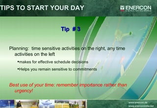 TIPS TO START YOUR DAY Tip  # 3 Planning:  time sensitive activities on the right, any time activities on the left makes for effective schedule decisions Helps you remain sensitive to commitments Best use of your time: remember importance rather than urgency! 