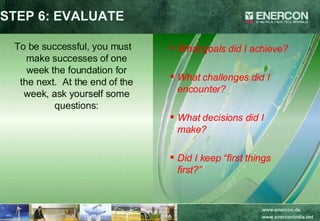 STEP 6: EVALUATE To be successful, you must make successes of one week the foundation for the next.  At the end of the week, ask yourself some questions: What goals did I achieve? What challenges did I encounter? What decisions did I make? Did I keep “first things first?” 