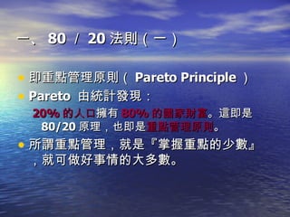一、 80 ／ 20 法則（一） 即重點管理原則（ Pareto Principle ）  Pareto  由統計發現： 20% 的人口 擁有 80% 的國家財富 。這即是 80/20 原理，也即是 重點管理原則 。 所謂重點管理，就是『掌握重點的少數』，就可做好事情的大多數。 