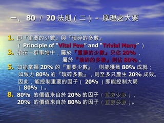 一、 80 ／ 20 法則（二） -  原理之大要  即 『重要的少數』 與 『瑣碎的多數』 （ Principle of “ Vital Few ” and “ Trivial Many ” ） 指在一群事物中，屬於 『重要的少數』只佔 20% ， 屬於 『瑣碎的多數』則佔 80% 。 如能掌握 20% 的『重要少數』 ，則能獲致 80% 成就； 如致力 80% 的『瑣碎多數』 ，則至多只產生 20% 成效。 因此，能控制重要的因子（ 20% ）即能控制大局（ 80% ）。 80%  的價值來自於 20% 的因子 （重要少數） ， 20%  的價值來自於 80% 的因子 （重要多數） 。 