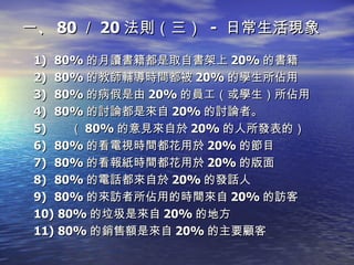 一、 80 ／ 20 法則（三）  -  日常生活現象 80% 的月讀書籍都是取自書架上 20% 的書籍 80% 的教師輔導時間都被 20% 的學生所佔用 80% 的病假是由 20% 的員工（或學生）所佔用 80% 的討論都是來自 20% 的討論者。 （ 80% 的意見來自於 20% 的人所發表的）  80% 的看電視時間都花用於 20% 的節目 80% 的看報紙時間都花用於 20% 的版面 80% 的電話都來自於 20% 的發話人 80% 的來訪者所佔用的時間來自 20% 的訪客 80% 的垃圾是來自 20% 的地方 80% 的銷售額是來自 20% 的主要顧客 