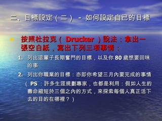 二、目標設定（二）  -  如何設定自己的目標 按照杜拉克（ Drucker ）說法：拿出一張空白紙，寫出下列三項事情： 列出這輩子 長期奮鬥的目標 ，以及你 80 歲想要回味的事 列出你 職業的目標 ：亦即你希望三月內要完成的事情 （ PS ：許多生涯規劃專家，也都是利用：假如人生的壽命縮短於三個之內的方式，來探索每個人真正活下去的目的在哪裡？） 