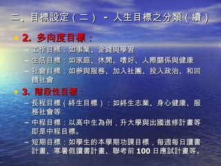 二、目標設定（二）  -  人生目標之分類（續） 2.  多向度目標： 工作目標： 如事業、金錢與學習 生活目標： 如家庭、休閒、嗜好、人際關係與健康 社會目標： 如參與服務、加入社團、投入政治、和回饋社會 3.  階段性目標： 長程目標 （終生目標）：如終生志業、身心健康、服務社會等 中程目標 ：以高中生為例，升大學與出國進修計畫等即是中程目標。 短期目標 ：如學生的本學期功課目標，每週每日讀書計畫、寒暑假讀書計畫、聯考前 100 日應試計畫等。 
