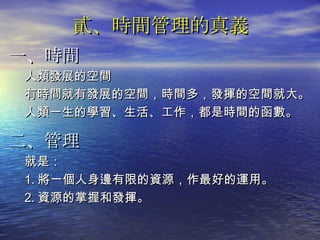 貳、時間管理的真義 一、時間 人類發展的空間 有時間就有發展的空間，時間多，發揮的空間就大。 人類一生的學習、生活、工作，都是時間的函數。 二、管理 就是： 1. 將一個人身邊有限的資源，作最好的運用。 2. 資源的掌握和發揮。 