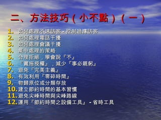 二、方法技巧（小不點）（一） 如何處理不速訪客 - 控制過濾訪客 如何處理電話干擾 如何處理會議干擾 集中處理的策略 合理拒絕，學會說『不』 『實施授權』，減少『事必親躬』 避免『完美主義』 有效利用『零碎時間』 物歸原位或分類存放 建立節約時間的基本習慣 避免尖峰時間與尖峰路線 運用『節約時間之設備工具』 - 省時工具 