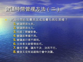 會議時間管理方法（二） 會議時間的浪費原因或浪費毛病在那裡？ 會議開得太多。 會議開得太久。 找錯了開會對象。 會議前準備不周。 會議進行得不順利。 主持者欠缺管理技巧。 會而不議，議而不決，決而不行。 會後又沒有追蹤執行會中決議。 