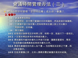 會議時間管理方法（三） 會議時間如何管理？即如何召集（或主持）會議？ 2. 會議中 （ 11 ）會議應準時開始 （ 12 ）會議開始，首先簡介會議的目的與議程，然後直接討論議題。 （ 13 ）在會議中進行指定專人控制時間或在牆上掛上可以顯示 「剩餘時間」 的時鐘。 （ 14 ）緊守議程： 14-1  給每個討論事項定好時間上限，時間一到，就進行下一個項目。 14-2  一定要把閒話家常的時間減到最少。 14-3  應按議程所編列的優先次序進行討論：議題按重要性，緊急 性或與會成員興趣高低等排列優先次序。 14-4  應避免會議受到外部人為干擾 — 包括電話及訪客之干擾，除 非緊急事件。 14-5  在結束會議之前，主持人應概括覆述會議所達成的結論。 