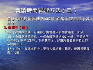 會議時間管理方法（三） 會議時間如何管理？即如何召集（或主持）會議？ 2. 會議中 ( 續 ) （ 15 ）視實際需要，可讓部分與會者只參加會議之一部分。 （ 16 ）會議應準時結束；一個會議不超過 90 分鐘，不超過下班 時間（中午 12 時，下午 5 時），好讓與會者安排自己的時間與工作。 （ 17 ）其他：會議進行中，要有人做紀錄、錄音、維護視聽設備、司儀。 