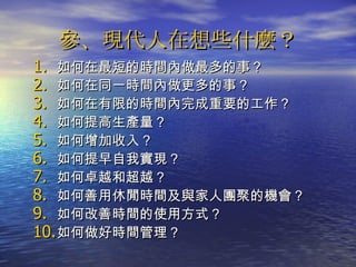參、現代人在想些什麼？ 如何在最短的時間內做最多的事？ 如何在同一時間內做更多的事？ 如何在有限的時間內完成重要的工作？ 如何提高生產量？ 如何增加收入？ 如何提早自我實現？ 如何卓越和超越？ 如何善用休閒時間及與家人團聚的機會？ 如何改善時間的使用方式？ 如何做好時間管理？ 