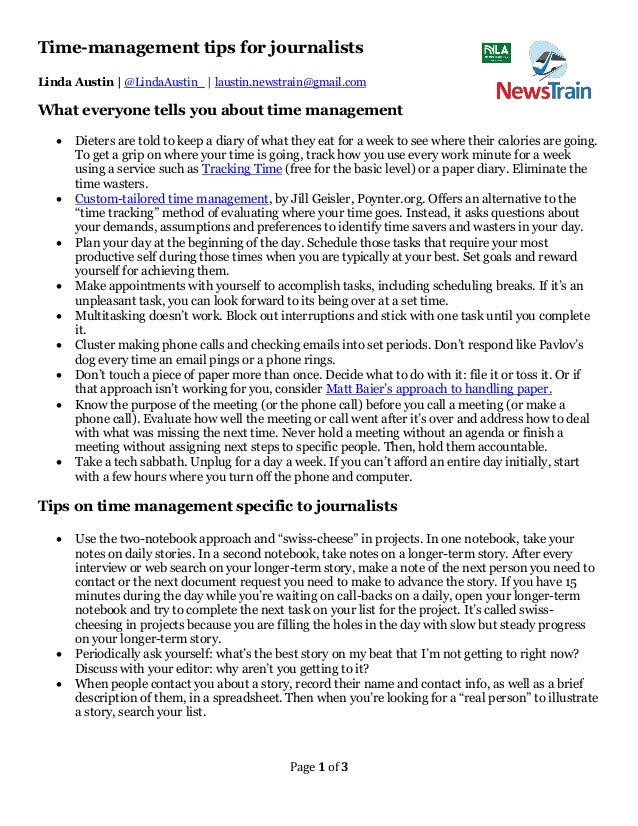 Page 1 of 3
Time-management tips for journalists
Linda Austin | @LindaAustin_ | laustin.newstrain@gmail.com
What everyone tells you about time management
• Dieters are told to keep a diary of what they eat for a week to see where their calories are going.
To get a grip on where your time is going, track how you use every work minute for a week
using a service such as Tracking Time (free for the basic level) or a paper diary. Eliminate the
time wasters.
• Custom-tailored time management, by Jill Geisler, Poynter.org. Offers an alternative to the
“time tracking” method of evaluating where your time goes. Instead, it asks questions about
your demands, assumptions and preferences to identify time savers and wasters in your day.
• Plan your day at the beginning of the day. Schedule those tasks that require your most
productive self during those times when you are typically at your best. Set goals and reward
yourself for achieving them.
• Make appointments with yourself to accomplish tasks, including scheduling breaks. If it’s an
unpleasant task, you can look forward to its being over at a set time.
• Multitasking doesn’t work. Block out interruptions and stick with one task until you complete
it.
• Cluster making phone calls and checking emails into set periods. Don’t respond like Pavlov’s
dog every time an email pings or a phone rings.
• Don’t touch a piece of paper more than once. Decide what to do with it: file it or toss it. Or if
that approach isn’t working for you, consider Matt Baier’s approach to handling paper.
• Know the purpose of the meeting (or the phone call) before you call a meeting (or make a
phone call). Evaluate how well the meeting or call went after it’s over and address how to deal
with what was missing the next time. Never hold a meeting without an agenda or finish a
meeting without assigning next steps to specific people. Then, hold them accountable.
• Take a tech sabbath. Unplug for a day a week. If you can’t afford an entire day initially, start
with a few hours where you turn off the phone and computer.
Tips on time management specific to journalists
• Use the two-notebook approach and “swiss-cheese” in projects. In one notebook, take your
notes on daily stories. In a second notebook, take notes on a longer-term story. After every
interview or web search on your longer-term story, make a note of the next person you need to
contact or the next document request you need to make to advance the story. If you have 15
minutes during the day while you’re waiting on call-backs on a daily, open your longer-term
notebook and try to complete the next task on your list for the project. It’s called swiss-
cheesing in projects because you are filling the holes in the day with slow but steady progress
on your longer-term story.
• Periodically ask yourself: what’s the best story on my beat that I’m not getting to right now?
Discuss with your editor: why aren’t you getting to it?
• When people contact you about a story, record their name and contact info, as well as a brief
description of them, in a spreadsheet. Then when you’re looking for a “real person” to illustrate
a story, search your list.
 