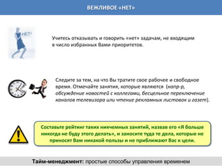 ВЕЖЛИВОЕ «НЕТ»



      Учитесь отказывать и говорить «нет» задачам, не входящим
      в число избранных Вами приоритетов.




       Следите за тем, на что Вы тратите свое рабочее и свободное
       время. Отмечайте занятия, которые являются (напр-р,
       обсуждение новостей с коллегами, бесцельное переключение
       каналов телевизора или чтение рекламных листовок и газет).



  Составьте рейтинг таких никчемных занятий, назвав его «Я больше
  никогда не буду этого делать», и заносите туда те дела, которые не
     приносят Вам никакой пользы и не приближают Вас к цели.


Тайм-менеджмент: простые способы управления временем
 