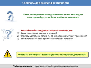 3 ВОПРОСА ДЛЯ ВАШЕЙ ЭФФЕКТИВНОСТИ



         Какие долгосрочные последствия имеет та или иная задача,
            и что произойдет, если Вы ее вообще не выполните.




      Задавайте себе 3 следующих вопроса в течение дня:
   1) Какие дела самые важные и ценные?
   2) Что могу сделать я и только я, что значительно улучшит положение?
   3) Как использовать свое время с наибольшей пользой?




    Ответы на эти вопросы позволят удвоить Вашу производительность.




Тайм-менеджмент: простые способы управления временем
 