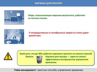 КОРЗИНА ДЛЯ МУСОРА



           Люди, показывающие хорошие результаты, работают
           за чистым столом.




            У непродуктивных и несобранных людей на столе царит
            дикий хаос.




    Замечено, что до 30% рабочего времени тратится на поиски нужной
         бумаги.           Корзина для мусора — один из самых
                           эффективных инструментов управления
                           временем


Тайм-менеджмент: простые способы управления временем
 