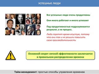 УСПЕШНЫЕ ЛЮДИ



                       Все успешные люди очень продуктивны

                       Они много работают и много успевают

                       Под продуктивностью подразумевается
                       результат, а не процесс.
                       Люди тратят время впустую, потому
                       что они так и не решили повысить
                       свою производительность




          Основной секрет личной эффективности заключается
                в правильном распределении времени




Тайм-менеджмент: простые способы управления временем
 