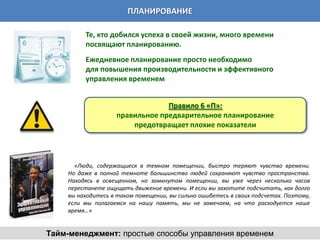 ПЛАНИРОВАНИЕ

         Те, кто добился успеха в своей жизни, много времени
         посвящают планированию.
         Ежедневное планирование просто необходимо
         для повышения производительности и эффективного
         управления временем


                                 Правило 6 «П»:
                    правильное предварительное планирование
                        предотвращает плохие показатели




      «Люди, содержащиеся в темном помещении, быстро теряют чувство времени.
    Но даже в полной темноте большинство людей сохраняют чувство пространства.
    Находясь в освещенном, но замкнутом помещении, вы уже через несколько часов
    перестанете ощущать движение времени. И если вы захотите подсчитать, как долго
    вы находитесь в таком помещении, вы сильно ошибетесь в своих подсчетах. Поэтому,
    если мы полагаемся на нашу память, мы не замечаем, на что расходуется наше
    время…»


Тайм-менеджмент: простые способы управления временем
 
