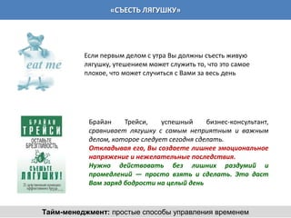 «СЪЕСТЬ ЛЯГУШКУ»




          Если первым делом с утра Вы должны съесть живую
          лягушку, утешением может служить то, что это самое
          плохое, что может случиться с Вами за весь день




           Брайан    Трейси,    успешный     бизнес-консультант,
           сравнивает лягушку с самым неприятным и важным
           делом, которое следует сегодня сделать.
           Откладывая его, Вы создаете лишнее эмоциональное
           напряжение и нежелательные последствия.
           Нужно действовать без лишних раздумий и
           промедлений — просто взять и сделать. Это даст
           Вам заряд бодрости на целый день



Тайм-менеджмент: простые способы управления временем
 