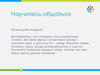Используйте вординг
Договоритесь, что понимать под конкретным
словом. Для меня фраза «встретимся завтра»
означает утро, а для кого-то — вечер. Понятия нужно
уточнять сразу. Когда договариваетесь о чем-то,
уточняйте значение каждого слова, потому что они
могут иметь разные значения.
Научитесь общаться
 