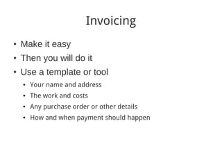 Invoicing
●
    Make it easy
●
    Then you will do it
●
    Use a template or tool
    ●   Your name and address
    ●   The work and costs
    ●   Any purchase order or other details
    ●   How and when payment should happen
 
