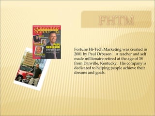 Fortune Hi-Tech Marketing was created in 2001 by Paul Orbeson .  A teacher and self made millionaire retired at the age of 38 from Danville, Kentucky.  His company is dedicated to helping people achieve their dreams and goals. 