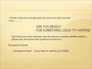 do the work once and get paid over and over and over and over............... get Paid every time someone uses the internet, watches satellite, makes a phone call, and many more products or services? Get paid to travel?  Get paid to shop?  (Guys there is stuff for you TOO!) 