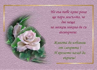 Но във тебе като рана  ще пари мисълта, че две неща  не можеш никога да си възвърнеш:  Живота да избавиш от смъртта ! И времето назад да върнеш!  