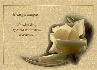 И чакаш някого...  Но идва ден,  когато по пътеки осветени,  