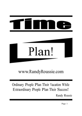 Plan!
    www.RandyRoussie.com

Ordinary People Plan Their Vacation While
Extraordinary People Plan Their Success!
                               Randy Roussie

                                   Page 1
 