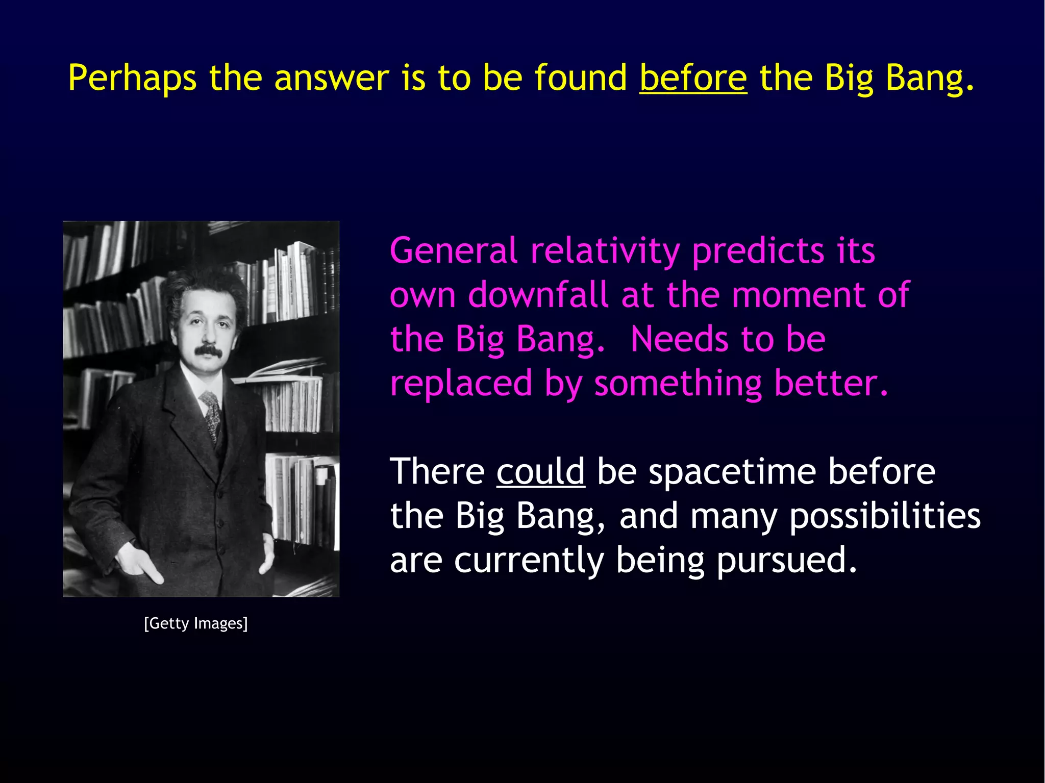 Perhaps the answer is to be found before the Big Bang.



                     General relativity predicts its
                     own downfall at the moment of
                     the Big Bang. Needs to be
                     replaced by something better.

                     There could be spacetime before
                     the Big Bang, and many possibilities
                     are currently being pursued.
    [Getty Images]
 