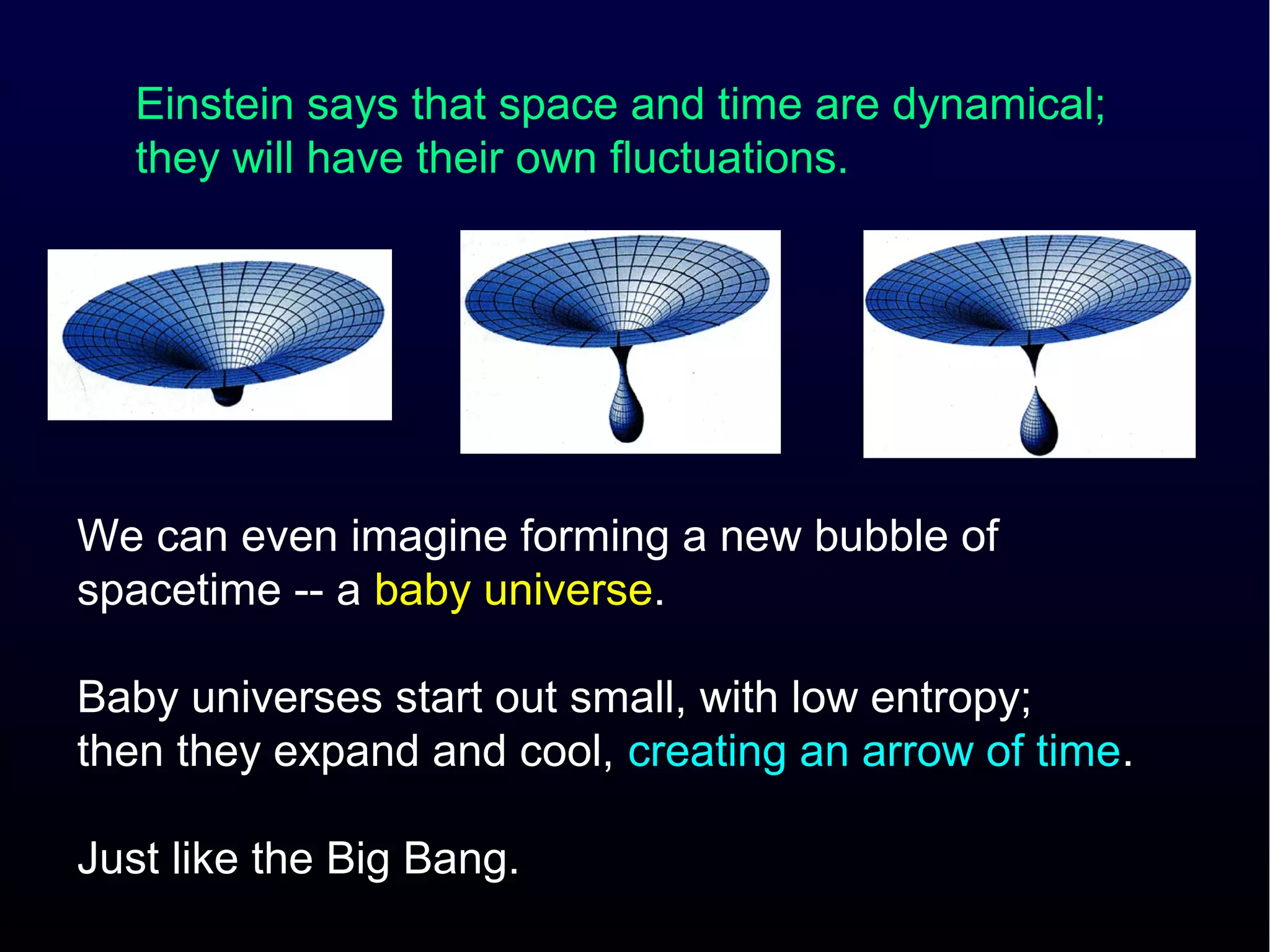 Einstein says that space and time are dynamical;
   they will have their own fluctuations.




We can even imagine forming a new bubble of
spacetime -- a baby universe.

Baby universes start out small, with low entropy;
then they expand and cool, creating an arrow of time.

Just like the Big Bang.
 