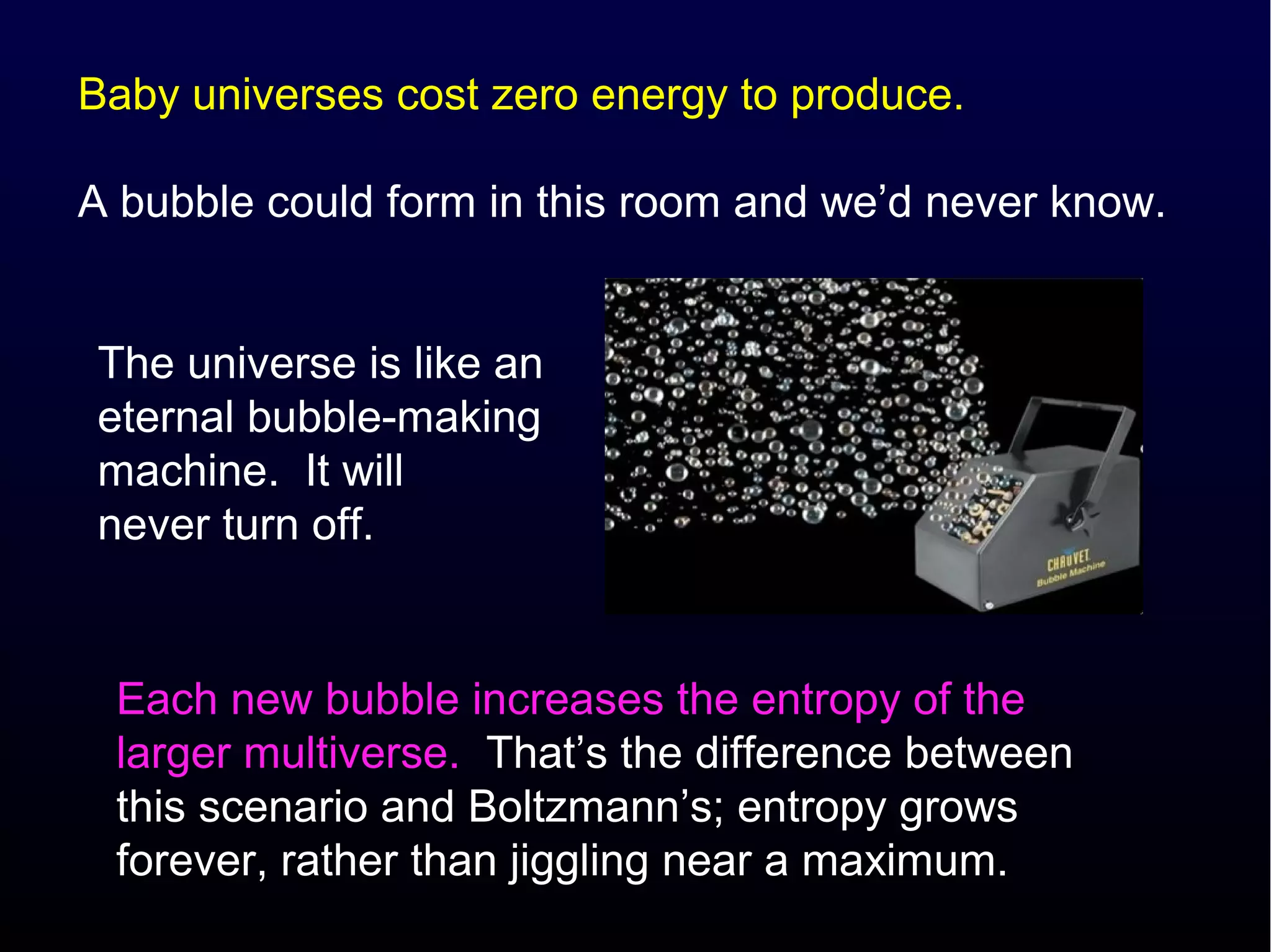 Baby universes cost zero energy to produce.

A bubble could form in this room and we’d never know.


The universe is like an
eternal bubble-making
machine. It will
never turn off.


 Each new bubble increases the entropy of the
 larger multiverse. That’s the difference between
 this scenario and Boltzmann’s; entropy grows
 forever, rather than jiggling near a maximum.
 