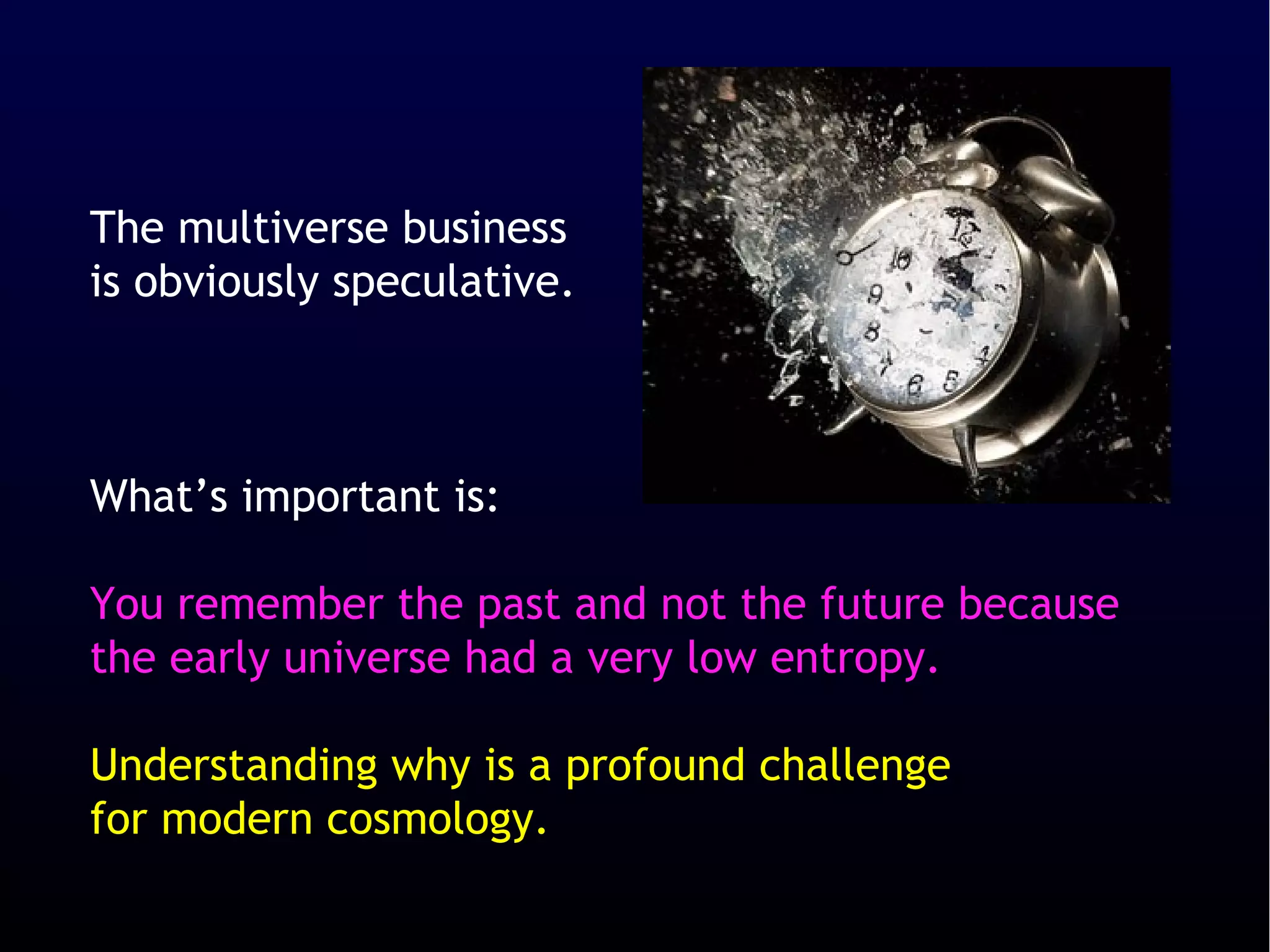 The multiverse business
is obviously speculative.



What’s important is:

You remember the past and not the future because
the early universe had a very low entropy.

Understanding why is a profound challenge
for modern cosmology.
 