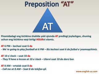 Piramidadagi eng kichkina shaklda yoki qismda AT predlogi joylashgan, shuning
uchun eng kichkina vaqt birligi HOURni olamiz.
AT 6 PM – kechasi soat 6 da
- We`re going to play football at 6 PM – Biz kechasi soat 6 da futbol o`ynamoqchimiz.
AT 10 o`clock – soat 10 da
- They`ll have a lesson at 10 o`clock – Ularni soat 10 da darsi bor.
AT 8 AM – ertalab soat 8 da
- Call me at 8 AM – Soat 8 da telefon qil.
www.english-uz.com
 