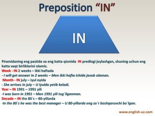 Piramidaning eng pastida va eng katta qismida IN predlogi joylashgan, shuning uchun eng
katta vaqt birliklarini olamiz.
Week - IN 2 weeks – ikki haftada
- I will get answer in 2 weeks – Men ikki hafta ichida javob olaman.
Month - IN july – iyul oyida
- She arrives in july – U iyulda yetib keladi.
Year – IN 1991 – 1991 yili
-I was born in 1991 – Men 1991 yili tug`ilganman.
Decade – IN the 80`s – 80-yillarda
-In the 80`s he was the best manager – U 80-yillarda eng zo`r boshqaruvchi bo`lgan.
www.english-uz.com
 