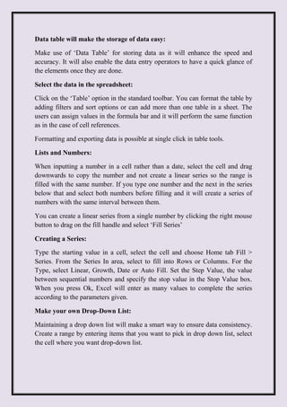 Data table will make the storage of data easy:
Make use of ‘Data Table’ for storing data as it will enhance the speed and
accuracy. It will also enable the data entry operators to have a quick glance of
the elements once they are done.
Select the data in the spreadsheet:
Click on the ‘Table’ option in the standard toolbar. You can format the table by
adding filters and sort options or can add more than one table in a sheet. The
users can assign values in the formula bar and it will perform the same function
as in the case of cell references.
Formatting and exporting data is possible at single click in table tools.
Lists and Numbers:
When inputting a number in a cell rather than a date, select the cell and drag
downwards to copy the number and not create a linear series so the range is
filled with the same number. If you type one number and the next in the series
below that and select both numbers before filling and it will create a series of
numbers with the same interval between them.
You can create a linear series from a single number by clicking the right mouse
button to drag on the fill handle and select ‘Fill Series’
Creating a Series:
Type the starting value in a cell, select the cell and choose Home tab Fill >
Series. From the Series In area, select to fill into Rows or Columns. For the
Type, select Linear, Growth, Date or Auto Fill. Set the Step Value, the value
between sequential numbers and specify the stop value in the Stop Value box.
When you press Ok, Excel will enter as many values to complete the series
according to the parameters given.
Make your own Drop-Down List:
Maintaining a drop down list will make a smart way to ensure data consistency.
Create a range by entering items that you want to pick in drop down list, select
the cell where you want drop-down list.
 