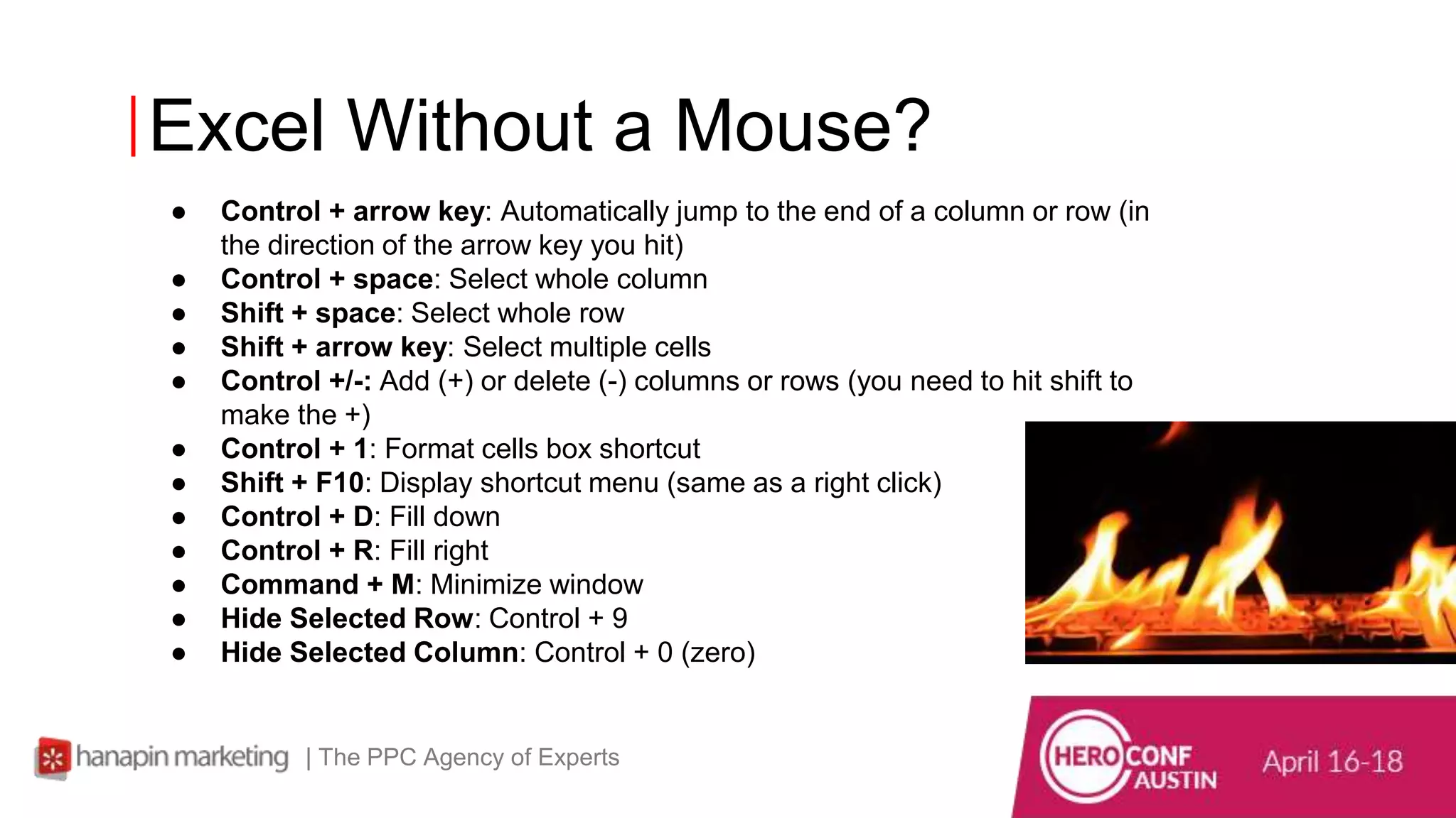Excel Without a Mouse?
| The PPC Agency of Experts
● Control + arrow key: Automatically jump to the end of a column or row (in
the direction of the arrow key you hit)
● Control + space: Select whole column
● Shift + space: Select whole row
● Shift + arrow key: Select multiple cells
● Control +/-: Add (+) or delete (-) columns or rows (you need to hit shift to
make the +)
● Control + 1: Format cells box shortcut
● Shift + F10: Display shortcut menu (same as a right click)
● Control + D: Fill down
● Control + R: Fill right
● Command + M: Minimize window
● Hide Selected Row: Control + 9
● Hide Selected Column: Control + 0 (zero)
 