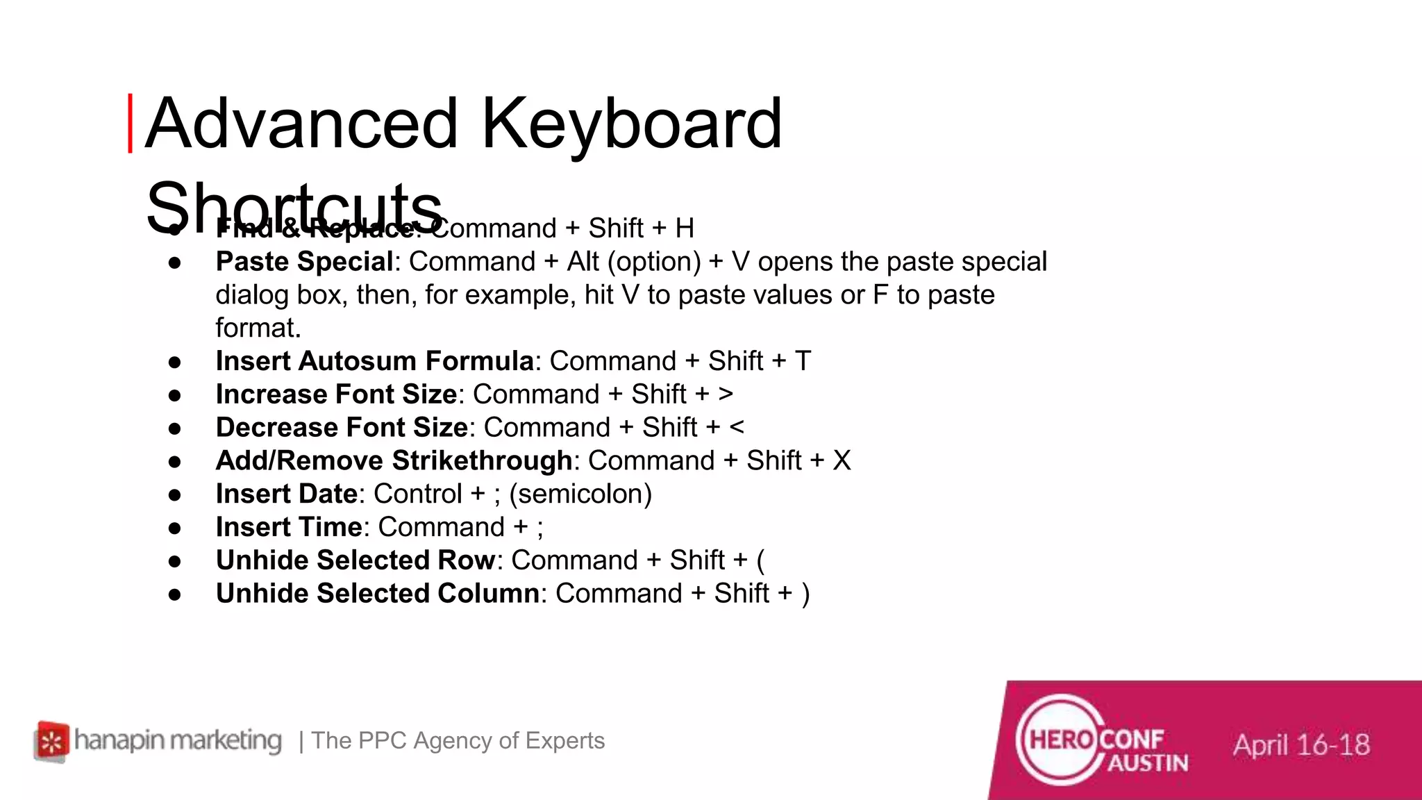 Advanced Keyboard
Shortcuts
| The PPC Agency of Experts
● Find & Replace: Command + Shift + H
● Paste Special: Command + Alt (option) + V opens the paste special
dialog box, then, for example, hit V to paste values or F to paste
format.
● Insert Autosum Formula: Command + Shift + T
● Increase Font Size: Command + Shift + >
● Decrease Font Size: Command + Shift + <
● Add/Remove Strikethrough: Command + Shift + X
● Insert Date: Control + ; (semicolon)
● Insert Time: Command + ;
● Unhide Selected Row: Command + Shift + (
● Unhide Selected Column: Command + Shift + )
 