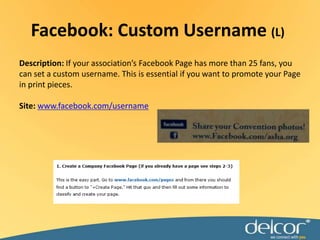 Description: If your association’s Facebook Page has more than 25 fans, you can set a custom username. This is essential if you want to promote your Page in print pieces.Site: www.facebook.com/usernameFacebook: Custom Username (L)