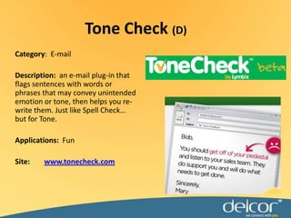 Tone Check (D)Category:  E-mailDescription:an e-mail plug-in that flags sentences with words or phrases that may convey unintended emotion or tone, then helps you re-write them. Just like Spell Check… but for Tone. Applications:FunSite:www.tonecheck.com