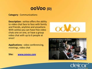 ooVoo(D)Category:  CommunicationsDescription:ooVoo offers the ability to video chat face to face with family and friends, anytime and anywhere. With ooVoo you can have free video chats one on one, or have a group video chat with up to 6 people at once!Applications:video conferencing, meetings, video chatSite:www.oovoo.com