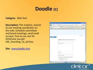 Category:  Web ToolDescription: The simplest, easiest to use meeting coordinator on the web. Schedule committee and board meetings, send small surveys. Free to use, but for $350/year you get URL, branding, ssl, ad-free.Site:  www.doodle.comDoodle (C)