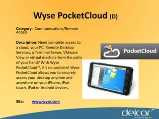 Wyse PocketCloud(D)Category:  Communications/Remote AccessDescription: Need complete access to a cloud, your PC, Remote Desktop Services, a Terminal Server, VMware View or virtual machine from the palm of your hand? With Wyse PocketCloud™, it's no problem! Wyse PocketCloud allows you to securely access your desktop anytime and anywhere on your iPhone, iPod touch, iPad or Android devices.Site:www.wyse.com