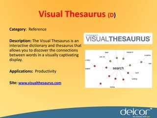 Visual Thesaurus (D)Category:  ReferenceDescription:The Visual Thesaurus is an interactive dictionary and thesaurus that allows you to discover the connections between words in a visually captivating display. Applications:ProductivitySite: www.visualthesaurus.com