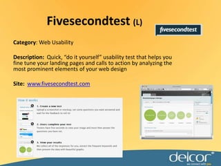 Fivesecondtest(L)Category: Web UsabilityDescription:  Quick, “do it yourself” usability test that helps you fine tune your landing pages and calls to action by analyzing the most prominent elements of your web designSite:www.fivesecondtest.com
