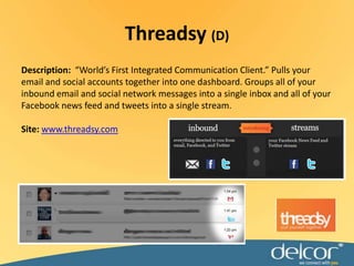Description:  “World’s First Integrated Communication Client.” Pulls your email and social accounts together into one dashboard. Groups all of your inbound email and social network messages into a single inbox and all of your Facebook news feed and tweets into a single stream.Site: www.threadsy.comThreadsy(D)