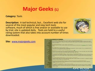 Major Geeks (L)Category: ToolsDescription:  A tad technical, but… Excellent web site for several of the most popular and new tech tools software, much of which is free and/or or available to use by trial; site is updated daily.   Tools are held to a useful rating system that also takes into account number of times downloaded. Site:www.majorgeeks.com