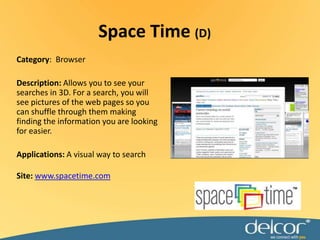 Space Time (D)Category:  BrowserDescription: Allows you to see your searches in 3D. For a search, you will see pictures of the web pages so you can shuffle through them making finding the information you are looking for easier. Applications: A visual way to searchSite: www.spacetime.com