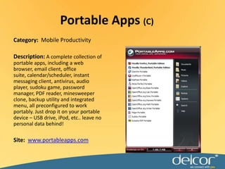Portable Apps (C)Category:  Mobile ProductivityDescription:A complete collection of portable apps, including a web browser, email client, office suite, calendar/scheduler, instant messaging client, antivirus, audio player, sudoku game, password manager, PDF reader, minesweeper clone, backup utility and integrated menu, all preconfigured to work portably. Just drop it on your portable device – USB drive, iPod, etc.. leave no personal data behind!Site:  www.portableapps.com