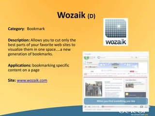 Wozaik(D)Category:  BookmarkDescription: Allows you to cut only the best parts of your favorite web sites to visualize them in one space....a new generation of bookmarks.Applications: bookmarking specific content on a pageSite: www.wozaik.com