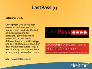 LastPass(C)Category:  UtilityDescription: One of the best password and personal data management products. Control all logins with a master password, generates strong passwords, access across different browsers, anti-keylogger and anti-phishing protection. Can have multiple identities – e.g. a work identity that does not have access to any personal accounts.Site:www.lastpass.com