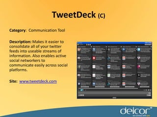 Category:  Communication ToolDescription: Makes it easier to consolidate all of your twitter feeds into useable streams of information. Also enables active social networkers to communicate easily across social platforms.Site:  www.tweetdeck.comTweetDeck(C)